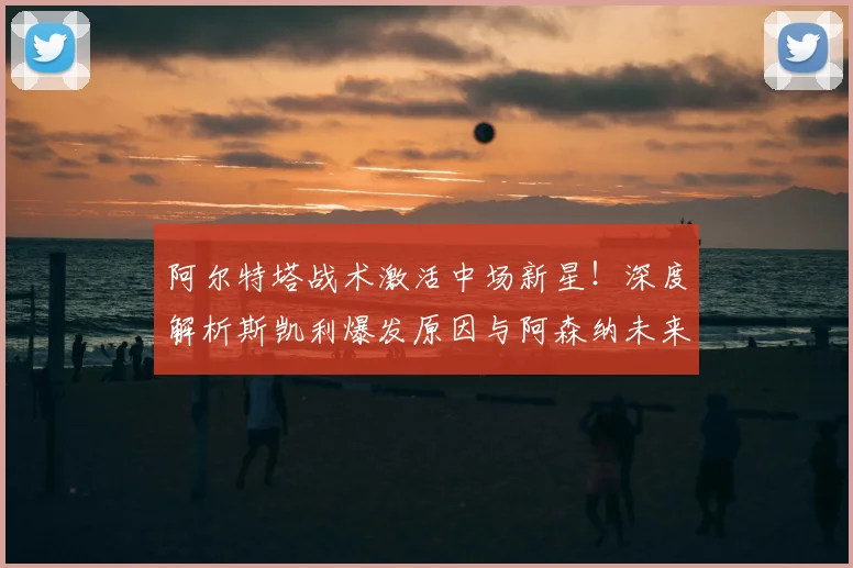 阿尔特塔战术激活中场新星！深度解析斯凯利爆发原因与阿森纳未来布局