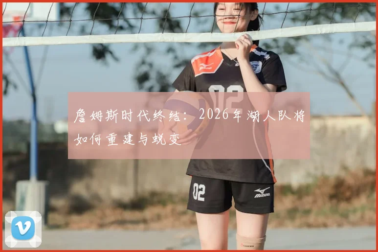 詹姆斯时代终结：2026年湖人队将如何重建与蜕变