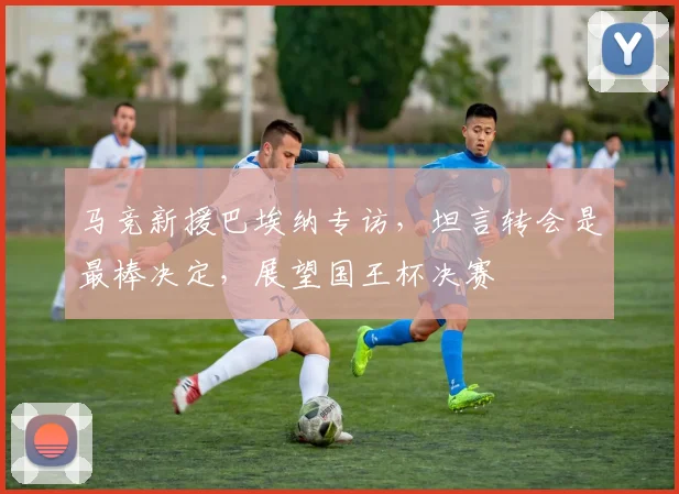 马竞新援巴埃纳专访，坦言转会是最棒决定，展望国王杯决赛