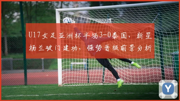 U17女足亚洲杯半场3-0泰国，新星杨兰破门建功，强势晋级前景分析