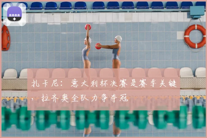 扎卡尼：意大利杯决赛是赛季关键，拉齐奥全队力争夺冠