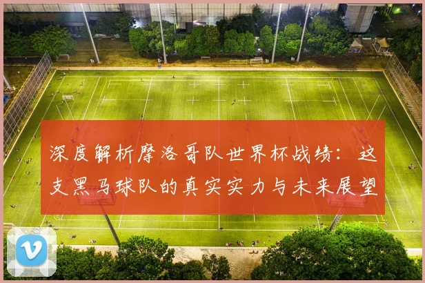 深度解析摩洛哥队世界杯战绩:这支黑马球队的真实实力与未来展望