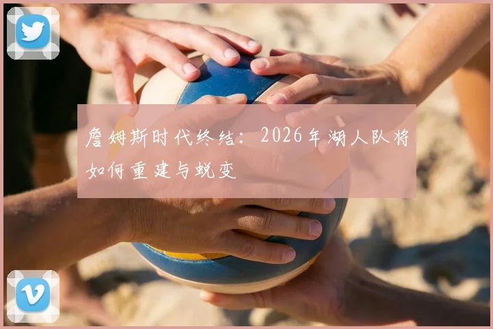 詹姆斯时代终结:2026年湖人队将如何重建与蜕变