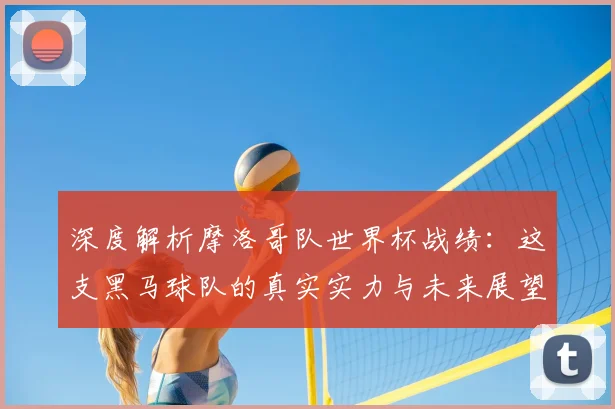 深度解析摩洛哥队世界杯战绩：这支黑马球队的真实实力与未来展望